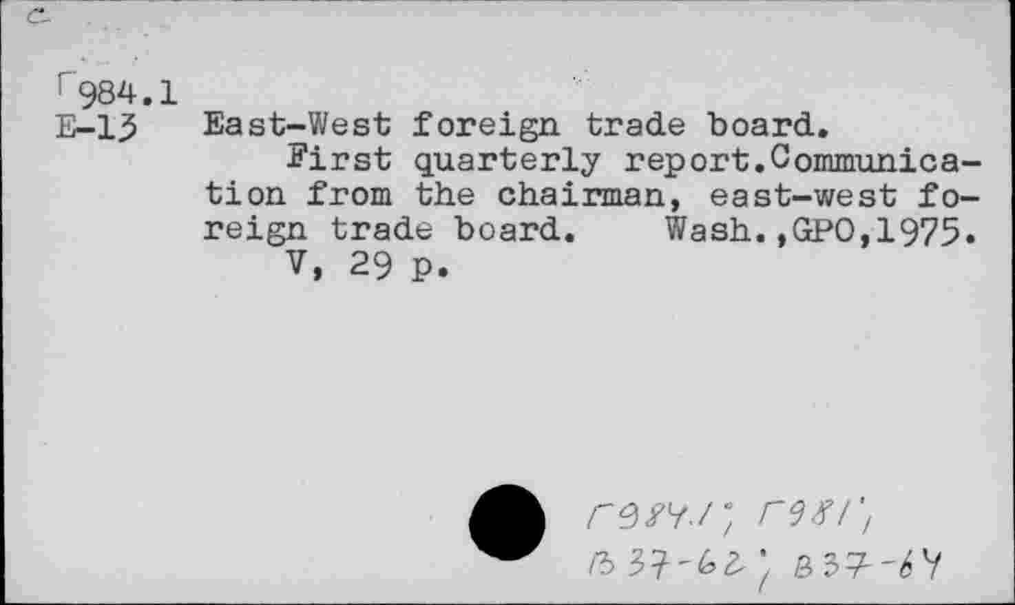 ﻿r984.1
E-15 East-West foreign trade board.
First quarterly report.Communication from the chairman, east-west foreign trade board. Wash.,GPO,1975.
V, 29 p.
rs/y./; rw.